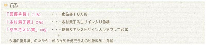 【賞品】
「最優秀賞」(1名)・・・商品券１０万円
「志村貴子賞」(3名)・・・志村貴子先生サイン入り色紙
「あおきえい賞」(3名)・・・監督＆キャストサイン入りアフレコ台本
　　　　　　＋
「今週の優秀賞」の中から一部の作品を発売予定の映像商品に掲載