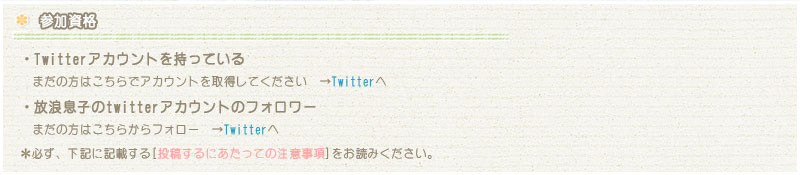 【参加資格】
・Twitterアカウントを持っている まだの方はこちらでアカウントを取得してください　→Twitterへ
・放浪息子のtwitterアカウントのフォロワー まだの方はこちらからフォロー　→Twitterへ
＊必ず、下記に記載する[投稿するにあたっての注意事項]をお読みください。 